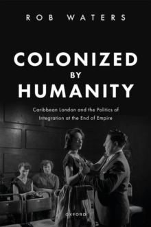 Colonized by Humanity : Caribbean London and the Politics of Integration at the End of Empire