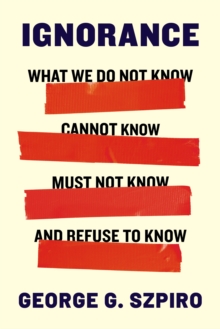Ignorance : What We Do Not Know, Cannot Know, Must Not Know, and Refuse to Know