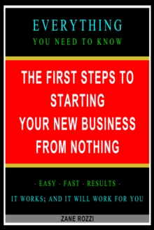 First Steps to Starting Your New Business From Nothing: Everything You Need to Know - Easy Fast Results - It Works; and It Will Work for You