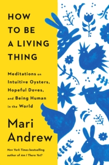 How to Be a Living Thing : Meditations on Intuitive Oysters, Hopeful Doves, and Being Human in the World