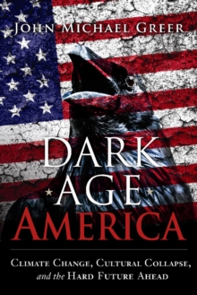 John Michael Greer Dark Age America : Climate Change, Cultural Collapse, & the Hard