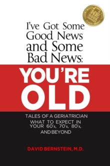 I've Got Some Good News and Some Bad News YOU'RE OLD Tales of a Geriatrician What to Expect in Your 60's, 70's, 80"s and Beyond