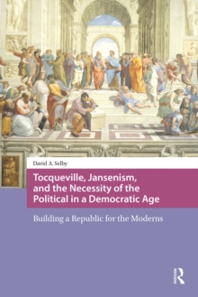 Tocqueville, Jansenism, and the Necessity of the Political in a Democratic Age : Building a Republic for the Moderns