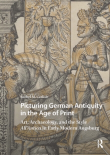 Picturing German Antiquity in the Age of Print : Art, Archaeology, and the Style All'Antica in Early Modern Augsburg