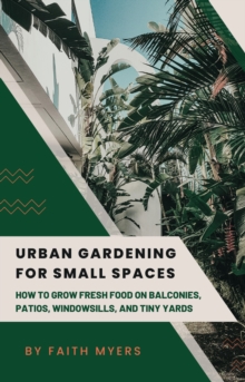 Urban Gardening for Small Spaces : How to Grow Fresh Food on Balconies, Patios, Windowsills, and Tiny Yards