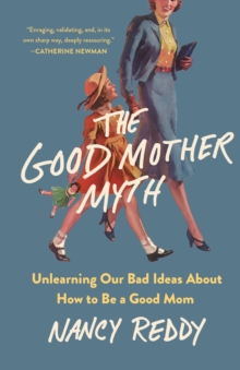 The Good Mother Myth : Unlearning Our Bad Ideas about How to Be a Good Mom