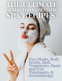 The Ultimate Guide to Homemade Spa Recipes: Face Masks, Body Scrubs, Bath Treatments, Hand and Foot Treatments, & Aromatherapy : Quality beauty and skincare treatments at home