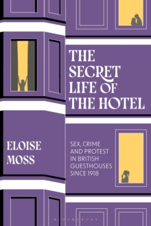 The Secret Life of the Hotel : Sex, Crime and Protest in British Guesthouses Since 1918