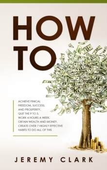 How To: Achieve Finical Freedom, Success, And Prosperity. Quit The 9 To 5. Work 4 Hours A Week. Obtain Wealth and Money. Create Over 7 Highly Effective Habits to Do All of This