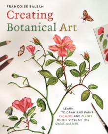 Creating Botanical Art : Learn to Draw and Paint Flowers and Plants in the Style of the Great Masters