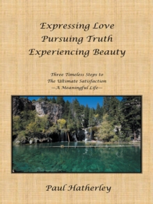 Expressing Love--Pursuing Truth--Experiencing Beauty : Timeless Steps to the Ultimate Satisfaction--A Meaningful Life