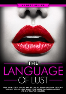 Dirty Talk: The Language of Lust - How to Talk Dirty to Your Man, Become His Sexual Obsession, Dirty Talk Your Way into His Heart & Make Your Wildest Fantasies Come True! (Tons of Examples Included)