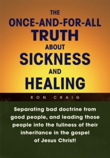 Once-And-For-All Truth About Sickness and Healing : Separating Bad Doctrine from Good People, and Leading Those People into the Fullness of Their Inheritance in the Gospel of Jesus Christ!