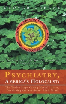 Psychiatry, America's Holocaust: the Twelve Steps Curing Mental Illness, Developing the Nonviolent Adult Mind : From Sleeping on the Streets to Founding a Nonprofit Organization