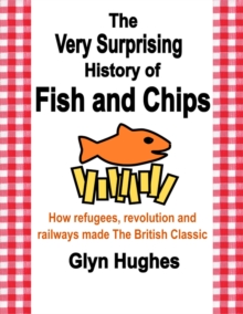 The Very Surprising History of Fish and Chips : How refugees, revolution and railways made The British Classic