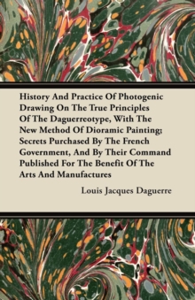 History And Practice Of Photogenic Drawing On The True Principles Of The Daguerreotype, With The New Method Of Dioramic Painting : Secrets Purchased By The French Government, And By Their Command Publ