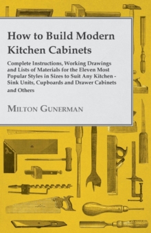 How to Build Modern Kitchen Cabinets - Complete Instructions, Working Drawings and Lists of Materials for the Eleven Most Popular Styles in Sizes to Suit Any Kitchen - Sink Units, Cupboards and Drawer