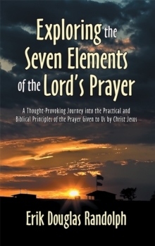 Exploring the Seven Elements of the Lord's Prayer : A Thought-Provoking Journey into the Practical and Biblical Principles of the Prayer Given to Us by Christ Jesus