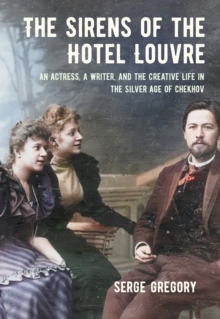 The Sirens of the Hotel Louvre : An Actress, a Writer, and the Creative Life in the Silver Age of Chekhov