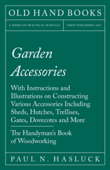Garden Accessories : With Instructions and Illustrations on Constructing Various Accessories Including Sheds, Hutches, Trellises, Gates, Dovecotes and More - The Handyman's Book of Woodworking