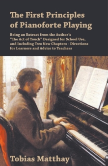 First Principles of Pianoforte Playing : Being an Extract from the Author's "The Act of Touch" Designed for School Use, and Including Two New Chapters - Directions for Learners and Advice to Teachers