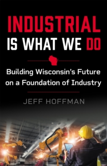 Industrial Is What We Do : Building Wisconsin's Future on a Foundation of Industry