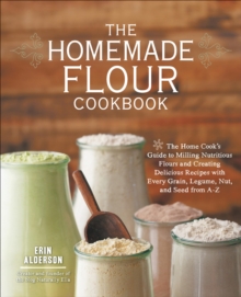 The Homemade Flour Cookbook : The Home Cook's Guide to Milling Nutritious Flours and Creating Delicious Recipes with Every Grain, Legume, Nut, and Seed from A-Z