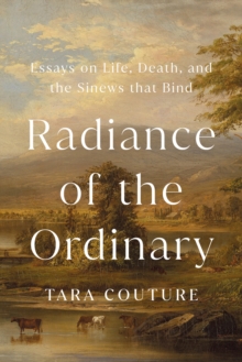 Radiance of the Ordinary : Essays on Life, Death, and the Sinews that Bind