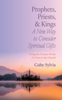 Prophets, Priests, and Kings: A New Way to Consider Spiritual Gifts : Doing the Greater Works of Christ in the Church