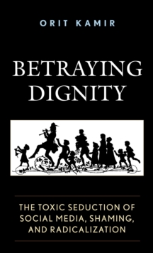 Betraying Dignity : The Toxic Seduction of Social Media, Shaming, and Radicalization