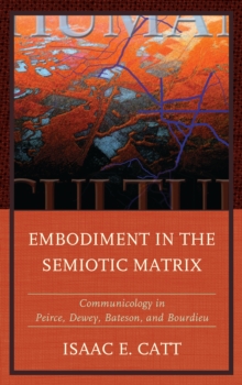 Embodiment in the Semiotic Matrix : Communicology in Peirce, Dewey, Bateson, and Bourdieu