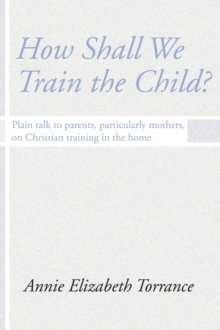 How Shall We Train the Child : Plain Talk to Parents, Particularly Mothers, On Christian Training In the Home