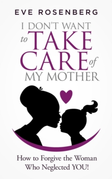 I Don't Want to Take Care of My Mother: How to Forgive the Woman Who Neglected You!