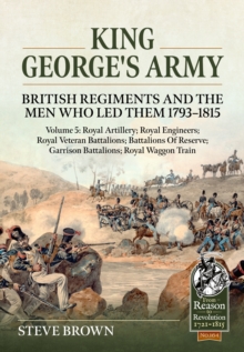 King George's Army: British Regiments and the Men Who Led Them 1793-1815 Volume 5 : Royal Artillery; Royal Engineers; Royal Veteran Battalions; Battalions of Reserve; Garrison Battalions; Royal Waggon