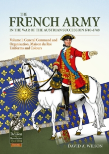 The French Army in the War of the Austrian Succession 1740-1748 Volume 1 : General Command and Organisation, Maison du Roi, Uniforms, and Colours
