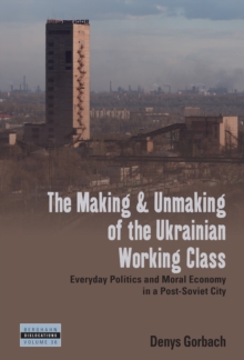 Making and Unmaking of the Ukrainian Working Class : Everyday Politics and Moral Economy in a Post-Soviet City