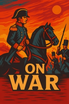 On War : The Definitive Treatise on Military Strategy - Timeless Principles of Leadership, Conflict, and Political Power