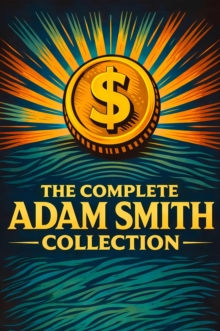 Complete Adam Smith Collection : Masterpieces of Economics and Moral Reasoning - Timeless Insights on Wealth, Human Nature, Markets, and the Principles That Built Modern Commerce
