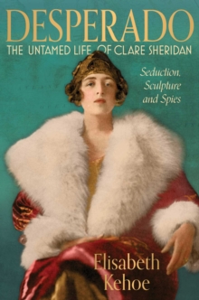 Desperado: The Untamed Life of Clare Sheridan : Seduction, Sculpture and Spies