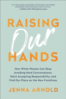 Raising Our Hands : How White Women Can Stop Avoiding Hard Conversations, Start Accepting Responsibility, and Find Our Place on the New Frontlines