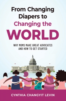 From Changing Diapers to Changing the World : Why Moms Make Great Advocates and How to Get Started