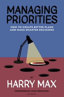 Managing Priorities : How to Create Better Plans and  Make Smarter Decisions