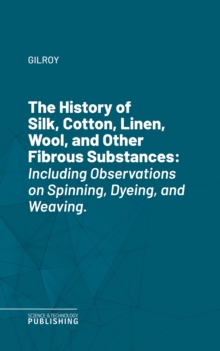 The History of Silk, Cotton, Linen, Wool, and Other Fibrous Substances : Including Observations on Spinning, Dyeing, and Weaving.
