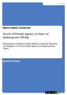 Facets of Female Agency in three of Shakespeare's Works : Shakespeare's Characters Juliet, Beatrice and Lady Macbeth as Examples of a New Female Agency in Shakespearian Times