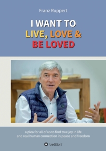 I WANT TO LIVE, LOVE & BE LOVED : a plea for all of us to find true joy in life and real human connection in peace and freedom