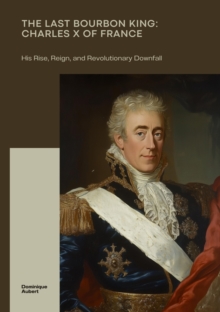 The Last Bourbon King: Charles X of France : His Rise, Reign, and Revolutionary Downfall