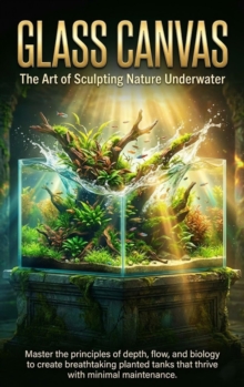 Glass Canvas: The Art of Sculpting Nature Underwater : Master the principles of depth, flow, and biology to create breathtaking planted tanks that thrive with minimal maintenance.