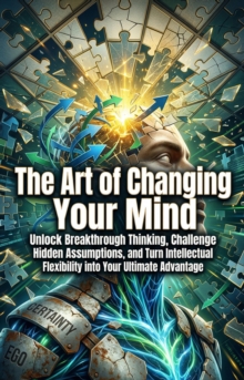 The Art of Changing Your Mind : Unlock Breakthrough Thinking, Challenge Hidden Assumptions, and Turn Intellectual Flexibility into Your Ultimate Advantage