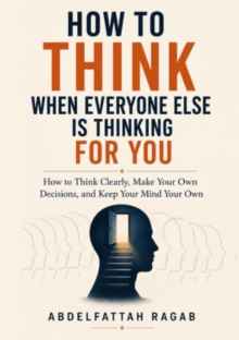 How to Think When Everyone Else Is Thinking for You : How to Think Clearly, Make Your Own Decisions, and Keep Your Mind Your Own