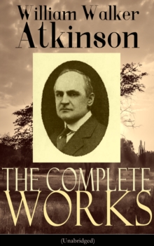 The Complete Works of William Walker Atkinson (Unabridged) : New Thought, Yogi Philosophy, and Occult Wisdom for Mind Power, Magnetism, and Spiritual Mastery